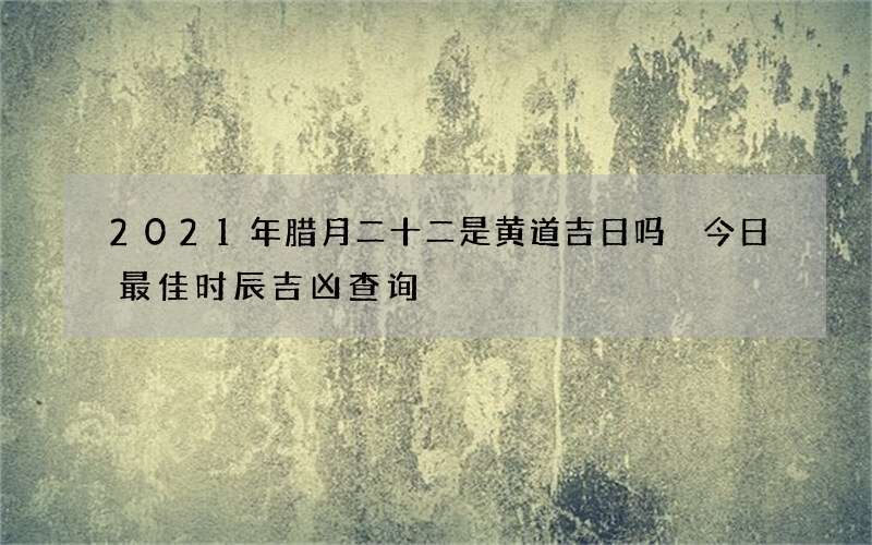 2021年腊月二十二是黄道吉日吗 今日最佳时辰吉凶查询